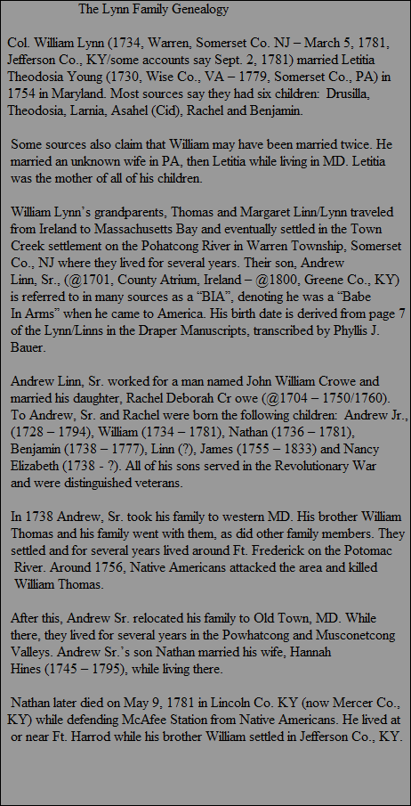 The Lynn Family Genealogy

  Col. William Lynn (1734, Warren, Somerset Co. NJ  March 5, 1781,
  Jefferson Co., KY/some accounts say Sept. 2, 1781) married Letitia 
  Theodosia Young (1730, Wise Co., VA  1779, Somerset Co., PA) in
  1754 in Maryland. Most sources say they had six children:  Drusilla,
  Theodosia, Larnia, Asahel (Cid), Rachel and Benjamin.

   Some sources also claim that William may have been married twice. He
   married an unknown wife in PA, then Letitia while living in MD. Letitia
   was the mother of all of his children.
  
   William Lynns grandparents, Thomas and Margaret Linn/Lynn traveled
   from Ireland to Massachusetts Bay and eventually settled in the Town
   Creek settlement on the Pohatcong River in Warren Township, Somerset
   Co., NJ where they lived for several years. Their son, Andrew
   Linn, Sr., (@1701, County Atrium, Ireland  @1800, Greene Co., KY)
   is referred to in many sources as a BIA, denoting he was a Babe
   In Arms when he came to America. His birth date is derived from page 7
   of the Lynn/Linns in the Draper Manuscripts, transcribed by Phyllis J.
   Bauer.

   Andrew Linn, Sr. worked for a man named John William Crowe and
   married his daughter, Rachel Deborah Cr owe (@1704  1750/1760).
   To Andrew, Sr. and Rachel were born the following children:  Andrew Jr., 
   (1728  1794), William (1734  1781), Nathan (1736  1781), 
   Benjamin (1738  1777), Linn (?), James (1755  1833) and Nancy
   Elizabeth (1738 - ?). All of his sons served in the Revolutionary War 
   and were distinguished veterans.
   
   In 1738 Andrew, Sr. took his family to western MD. His brother William
   Thomas and his family went with them, as did other family members. They
   settled and for several years lived around Ft. Frederick on the Potomac
    River. Around 1756, Native Americans attacked the area and killed
    William Thomas.

   After this, Andrew Sr. relocated his family to Old Town, MD. While
   there, they lived for several years in the Powhatcong and Musconetcong
   Valleys. Andrew Sr.s son Nathan married his wife, Hannah 
   Hines (1745  1795), while living there.

   Nathan later died on May 9, 1781 in Lincoln Co. KY (now Mercer Co., 
  KY) while defending McAfee Station from Native Americans. He lived at
   or near Ft. Harrod while his brother William settled in Jefferson Co., KY.